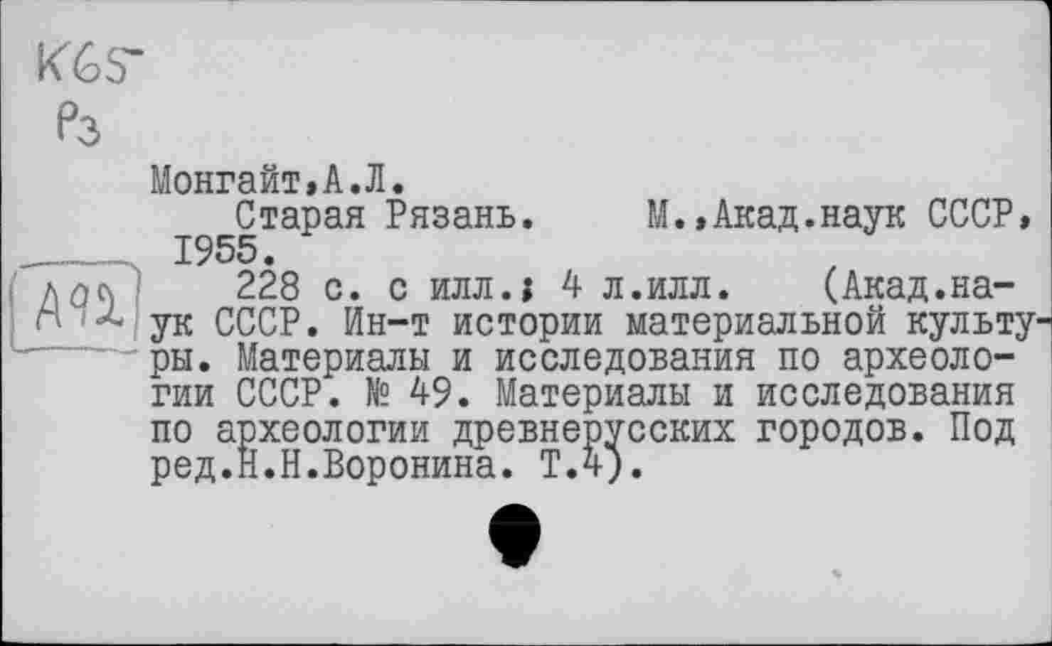 ﻿АП
K6S-
?3
Монгайт,А.Л.
Старая Рязань. М.,Акад.наук СССР» 1955.
228 с. с илл.; 4 л.илл. (Акад.наук СССР. Ин-т истории материальной культу ры. Материалы и исследования по археологии СССР. № 49. Материалы и исследования по археологии древнерусских городов. Под ред.Н.Н.Воронина. Т.4).